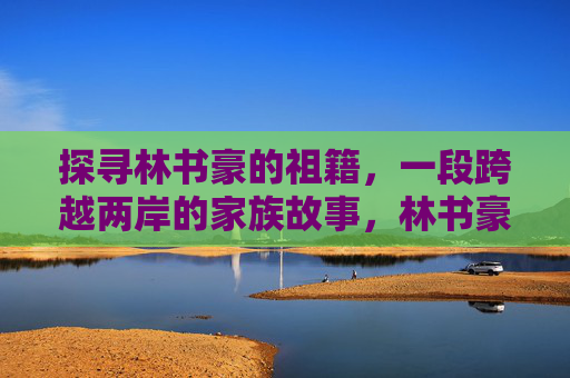 探寻林书豪的祖籍,一段跨越两岸的家族故事,林书豪祖籍溯源,跨越两岸的家族故事