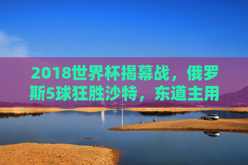 2018世界杯揭幕战，俄罗斯5球狂胜沙特，东道主用一场血洗点燃世界激情，2018世界杯揭幕战，东道主俄罗斯5球血洗沙特点燃世界激情