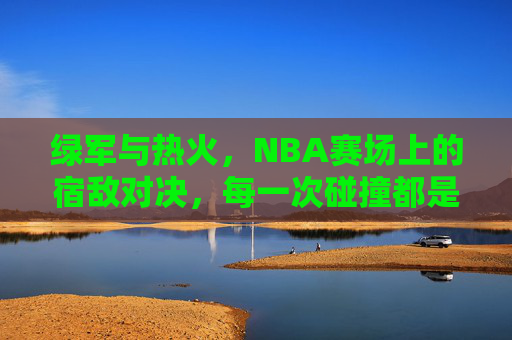 绿军与热火,NBA赛场上的宿敌对决,每一次碰撞都是热血史诗