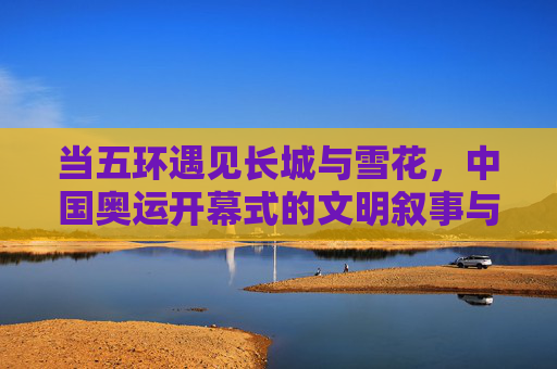 当五环遇见长城与雪花，中国奥运开幕式的文明叙事与时代答卷，五环长城雪花，中国奥运开幕的文明叙事与时代答卷