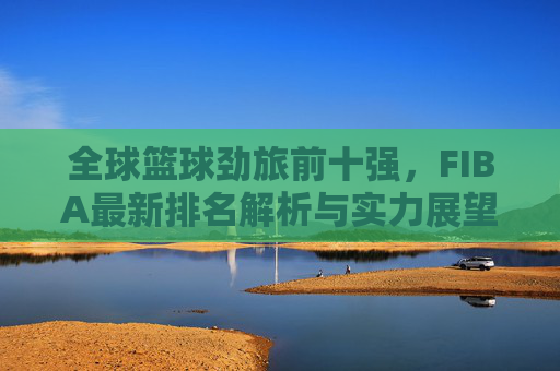 全球篮球劲旅前十强,FIBA最新排名解析与实力展望