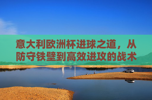 意大利欧洲杯进球之道,从防守铁壁到高效进攻的战术解析,意大利欧洲杯,从防守铁壁到高效进攻的战术解析
