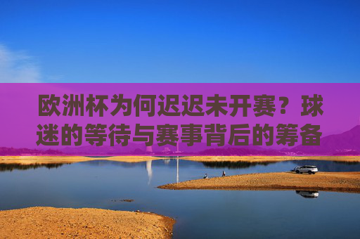 欧洲杯为何迟迟未开赛?球迷的等待与赛事背后的筹备逻辑,欧洲杯延迟开赛,球迷等待与筹备逻辑解析