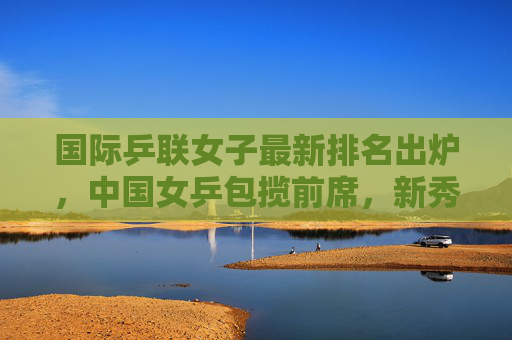 国际乒联女子最新排名出炉，中国女乒包揽前席，新秀冲击世界顶尖，国际乒联女子最新排名，中国女乒包揽前席 新秀冲击世界顶尖