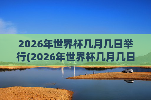 2026年世界杯几月几日举行(2026年世界杯几月几日举行的)2026年世界杯几月几日举行