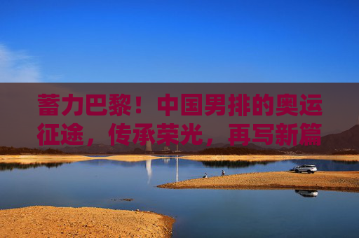 蓄力巴黎！中国男排的奥运征途，传承荣光，再写新篇，中国男排蓄力巴黎奥运，传承荣光再写新篇