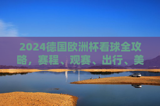 2024德国欧洲杯看球全攻略，赛程、观赛、出行、美食一站式指南，2024德国欧洲杯一站式看球攻略，赛程、观赛、出行、美食指南