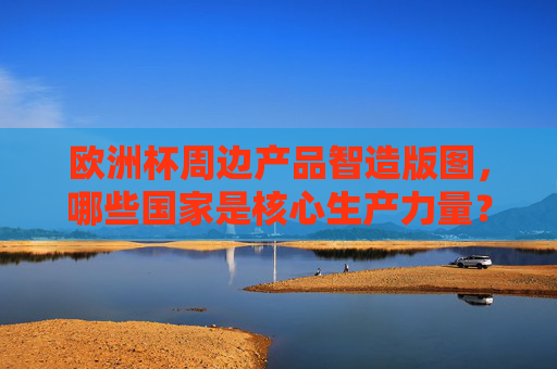 欧洲杯周边产品智造版图,哪些国家是核心生产力量?欧洲杯周边产品智造核心生产力量国家