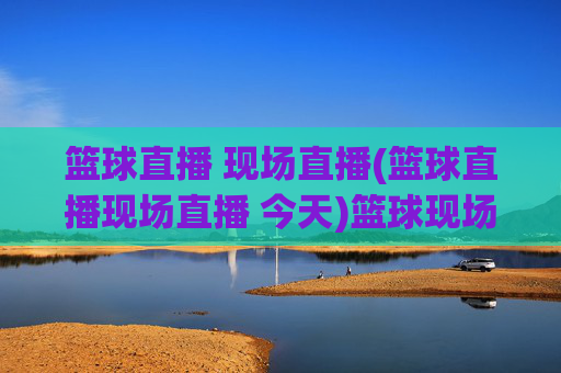 篮球直播 现场直播(篮球直播现场直播 今天)篮球现场直播今天