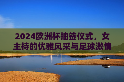 2024欧洲杯抽签仪式，女主持的优雅风采与足球激情的完美邂逅，2024欧洲杯抽签仪式，女主持优雅与足球激情的完美邂逅