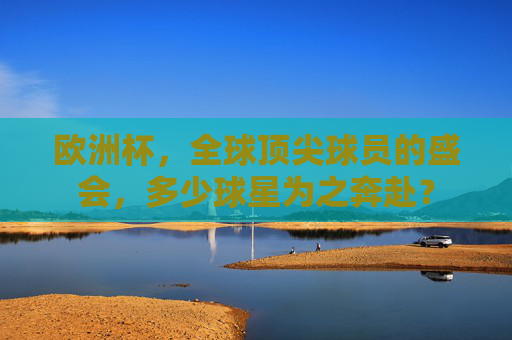 欧洲杯，全球顶尖球员的盛会，多少球星为之奔赴？