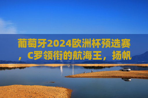 葡萄牙2024欧洲杯预选赛，C罗领衔的航海王，扬帆起航正当时，葡萄牙航海王扬帆起航正当时，C罗领衔出征欧洲杯预选赛