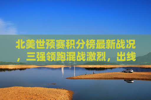 北美世预赛积分榜最新战况,三强领跑混战激烈,出线名额争夺进入白热化,北美世预赛三强领跑 出线名额争夺白热化