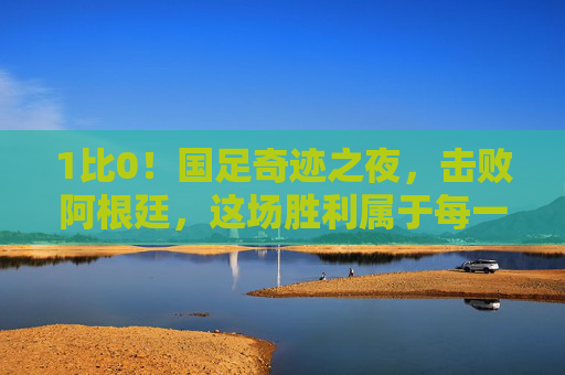 1比0!国足奇迹之夜,击败阿根廷,这场胜利属于每一个相信中国足球的人
