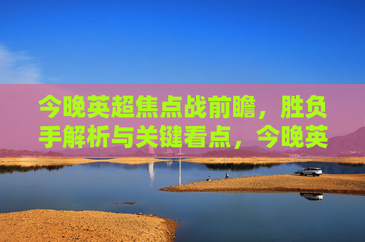 今晚英超焦点战前瞻,胜负手解析与关键看点,今晚英超焦点战前瞻,胜负手解析与关键看点