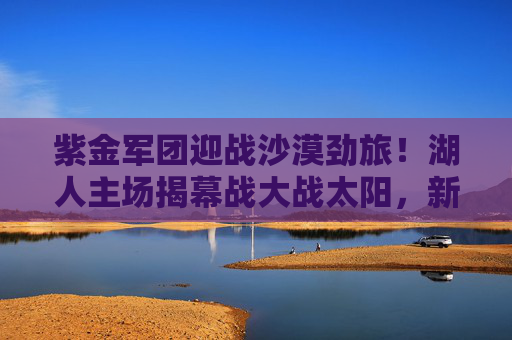 紫金军团迎战沙漠劲旅！湖人主场揭幕战大战太阳，新赛季首战看点解析，紫金军团主场揭幕战迎战沙漠劲旅！湖人太阳大战看点解析