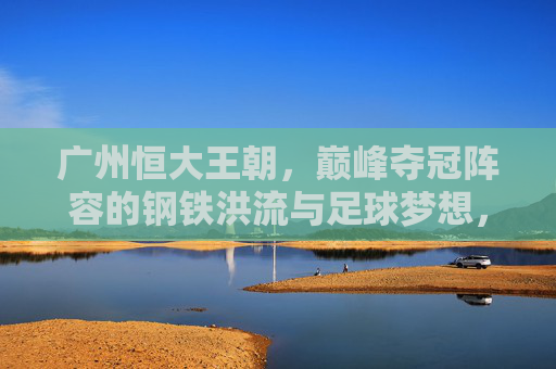 广州恒大王朝，巅峰夺冠阵容的钢铁洪流与足球梦想，广州恒大王朝，钢铁洪流铸就巅峰足球梦