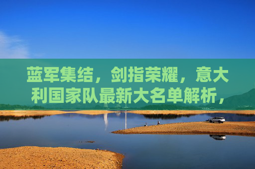 蓝军集结,剑指荣耀,意大利国家队最新大名单解析,蓝军集结剑指荣耀,意大利最新大名单解析