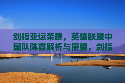 剑指亚运荣耀,英雄联盟中国队阵容解析与展望,剑指亚运荣耀,英雄联盟中国队阵容解析与展望