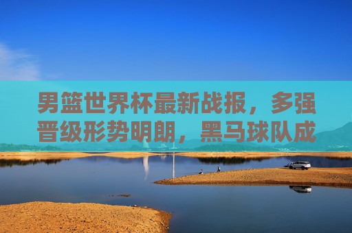 男篮世界杯最新战报，多强晋级形势明朗，黑马球队成焦点，东契奇领衔球星闪耀，男篮世界杯最新战报，多强晋级形势明朗，黑马球队成焦点，东契奇领衔球星闪耀