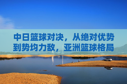 中日篮球对决,从绝对优势到势均力敌,亚洲篮球格局之变,中日篮球对决,亚洲格局之变,从绝对优势到势均力敌