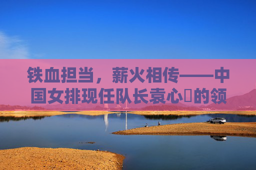 铁血担当，薪火相传——中国女排现任队长袁心玥的领袖之路，铁血担当薪火传，袁心玥的领袖之路