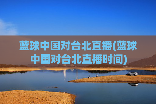 蓝球中国对台北直播(蓝球中国对台北直播时间)
