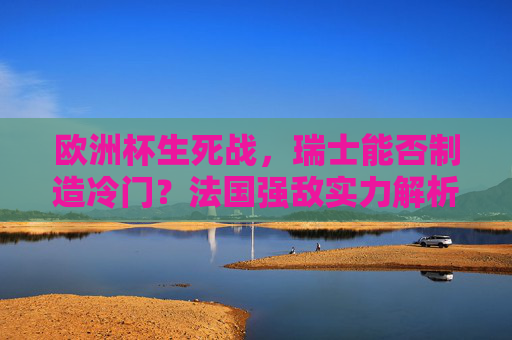 欧洲杯生死战,瑞士能否制造冷门?法国强敌实力解析与胜负前瞻,欧洲杯生死战,瑞士能否冷门法国?实力解析与胜负前瞻