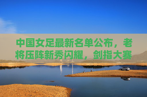 中国女足最新名单公布,老将压阵新秀闪耀,剑指大赛新征程,中国女足最新名单,老将压阵新秀闪耀剑指大赛新征程
