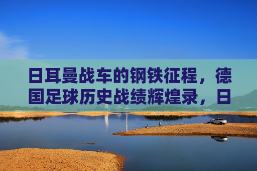 日耳曼战车的钢铁征程,德国足球历史战绩辉煌录,日耳曼战车的钢铁征程,德国足球辉煌史