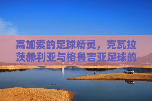高加索的足球精灵,克瓦拉茨赫利亚与格鲁吉亚足球的崛起之路,高加索精灵克瓦拉茨赫利亚,格鲁吉亚足球崛起之路