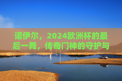 诺伊尔,2024欧洲杯的最后一舞,传奇门神的守护与传承,诺伊尔2024欧洲杯最后一舞,传奇门神的守护与传承