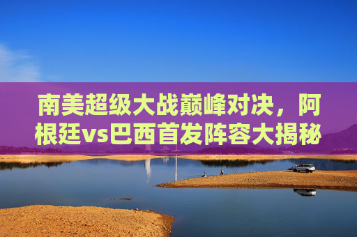 南美超级大战巅峰对决，阿根廷vs巴西首发阵容大揭秘，巨星对决谁能笑傲？南美巅峰对决，阿根廷巴西首发揭晓，巨星谁能笑傲？