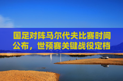 国足对阵马尔代夫比赛时间公布，世预赛关键战役定档3月20日，球迷速来围观，国足世预赛关键战对阵马尔代夫定档3月20日，球迷速围观