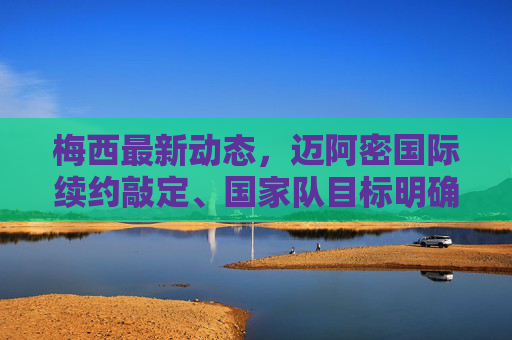 梅西最新动态，迈阿密国际续约敲定、国家队目标明确，多维度消息汇总，梅西最新动态，迈阿密国际续约敲定，国家队目标明确