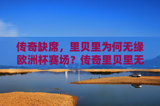 传奇缺席,里贝里为何无缘欧洲杯赛场?传奇里贝里无缘欧洲杯?