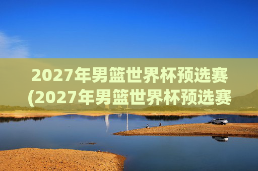 2027年男篮世界杯预选赛(2027年男篮世界杯预选赛)