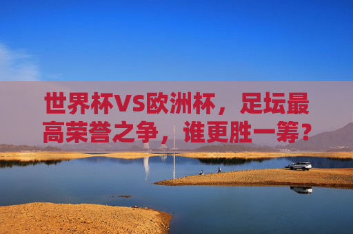 世界杯VS欧洲杯,足坛最高荣誉之争,谁更胜一筹?世界杯VS欧洲杯,足坛最高荣誉之争,谁更胜一筹?