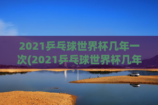 2021乒乓球世界杯几年一次(2021乒乓球世界杯几年一次比赛)