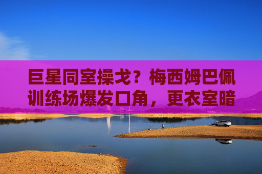 巨星同室操戈?梅西姆巴佩训练场爆发口角,更衣室暗流涌动,梅西姆巴佩训练场口角,巨星同室操戈更衣室暗涌