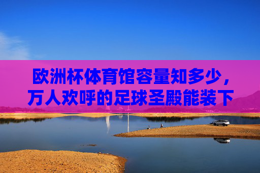 欧洲杯体育馆容量知多少,万人欢呼的足球圣殿能装下多少激情?欧洲杯体育馆容量,万人欢呼的足球激情能装多少?