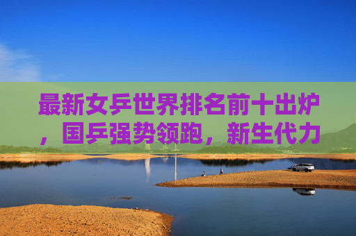 最新女乒世界排名前十出炉，国乒强势领跑，新生代力量搅动格局，最新女乒世界排名前十出炉，国乒强势领跑，新生代搅动格局