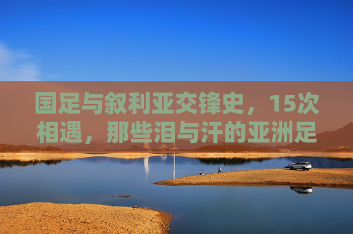 国足与叙利亚交锋史,15次相遇,那些泪与汗的亚洲足球记忆,国足叙利亚15次交锋,亚洲足球的泪汗记忆