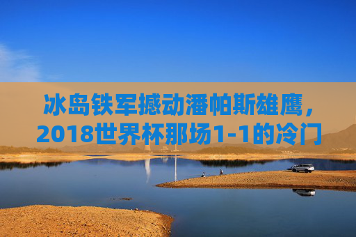 冰岛铁军撼动潘帕斯雄鹰，2018世界杯那场1-1的冷门启示录，冰岛铁军1-1撼动潘帕斯雄鹰，2018世界杯冷门启示录