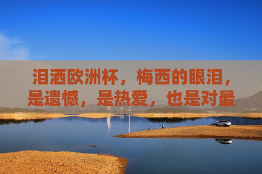泪洒欧洲杯，梅西的眼泪，是遗憾，是热爱，也是对最后一舞的无声告别，泪洒欧洲杯，梅西最后一舞的无声告别，是遗憾也是热爱