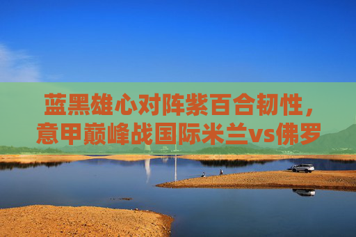 蓝黑雄心对阵紫百合韧性，意甲巅峰战国际米兰vs佛罗伦萨，蓝黑雄心对阵紫百合韧性，意甲巅峰战国际米兰vs佛罗伦萨