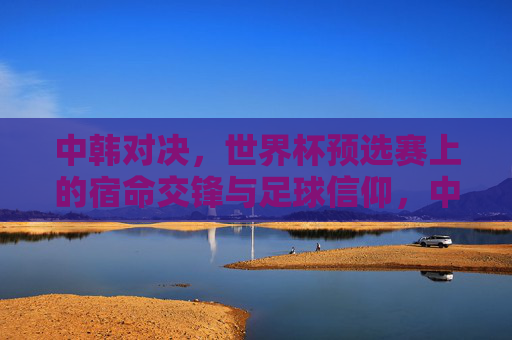 中韩对决,世界杯预选赛上的宿命交锋与足球信仰,中韩对决,世界杯预选赛宿命交锋与足球信仰