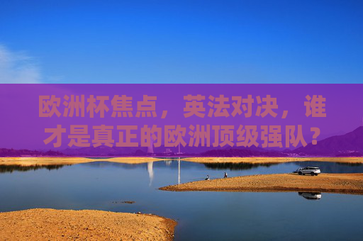欧洲杯焦点，英法对决，谁才是真正的欧洲顶级强队？欧洲杯焦点，英法对决，谁是顶级强队？