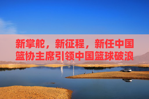 新掌舵，新征程，新任中国篮协主席引领中国篮球破浪前行，新任篮协主席掌舵新征程 引领中国篮球破浪前行