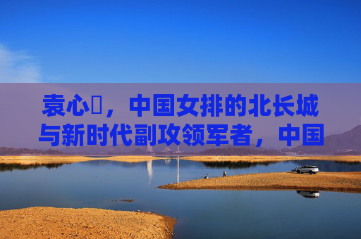 袁心玥,中国女排的北长城与新时代副攻领军者,中国女排北长城袁心玥,新时代副攻领军者